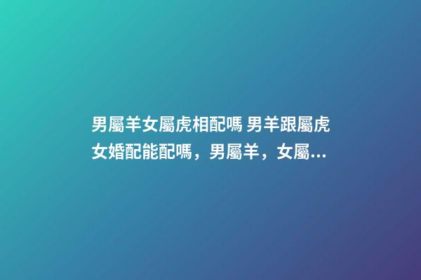 男屬羊女屬虎相配嗎 男羊跟屬虎女婚配能配嗎，男屬羊，女屬虎！屬相配嗎？